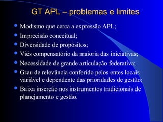 GT APL – problemas e limitesGT APL – problemas e limites
 Modismo que cerca a expressão APL;
 Imprecisão conceitual;
 Diversidade de propósitos;
 Viés compensatório da maioria das iniciativas;
 Necessidade de grande articulação federativa;
 Grau de relevância conferido pelos entes locais
variável e dependente das prioridades de gestão;
 Baixa inserção nos instrumentos tradicionais de
planejamento e gestão.
 