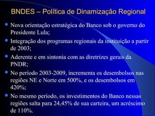 BNDES – Política de Dinamização RegionalBNDES – Política de Dinamização Regional
 Nova orientação estratégica do Banco sob o governo do
Presidente Lula;
 Integração dos programas regionais da instituição a partir
de 2003;
 Aderente e em sintonia com as diretrizes gerais da
PNDR;
 No período 2003-2009, incrementa os desembolsos nas
regiões NE e Norte em 500%, e os desembolsos em
420%;
 No mesmo período, os investimentos do Banco nessas
regiões salta para 24,45% de sua carteira, um acréscimo
de 110%.
 
