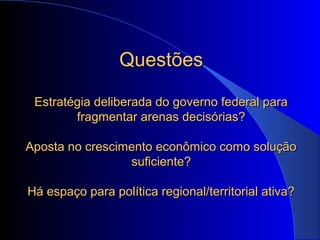 QuestõesQuestões
Estratégia deliberada do governo federal paraEstratégia deliberada do governo federal para
fragmentar arenas decisórias?fragmentar arenas decisórias?
Aposta no crescimento econômico como soluçãoAposta no crescimento econômico como solução
suficiente?suficiente?
Há espaço para política regional/territorial ativa?Há espaço para política regional/territorial ativa?
 
