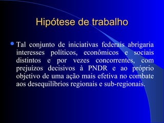 Hipótese de trabalhoHipótese de trabalho
Tal conjunto de iniciativas federais abrigaria
interesses políticos, econômicos e sociais
distintos e por vezes concorrentes, com
prejuízos decisivos à PNDR e ao próprio
objetivo de uma ação mais efetiva no combate
aos desequilíbrios regionais e sub-regionais.
 