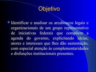 ObjetivoObjetivo
Identificar e analisar os arcabouços legais e
organizacionais de um grupo representativo
de iniciativas federais que compõem a
agenda do governo, explicitando ideias,
atores e interesses que lhes dão sustentação,
com especial atenção às complementaridades
e disfunções institucionais presentes.
 