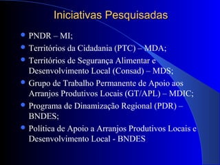 Iniciativas PesquisadasIniciativas Pesquisadas
 PNDR – MI;
 Territórios da Cidadania (PTC) – MDA;
 Territórios de Segurança Alimentar e
Desenvolvimento Local (Consad) – MDS;
 Grupo de Trabalho Permanente de Apoio aos
Arranjos Produtivos Locais (GT/APL) – MDIC;
 Programa de Dinamização Regional (PDR) –
BNDES;
 Política de Apoio a Arranjos Produtivos Locais e
Desenvolvimento Local - BNDES
 
