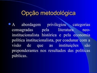 Opção metodológicaOpção metodológica
A abordagem privilegiou categorias
consagradas pela literatura neo-
institucionalista histórica e pela economia
política institucionalista, por coadunar com a
visão de que as instituições são
preponderantes nos resultados das políticas
públicas.
 