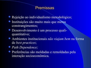 PremissasPremissas
 Rejeição ao individualismo metodológico;
 Instituições são muito mais que meros
constrangimentos;
 Desenvolvimento é um processo quali-
quantitativo;
 Ambientes institucionais não viajam bem na forma
de best practices;
 Path Dependence;
 Preferências são moldadas e remoldadas pela
interação socioeconômica.
 