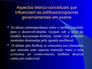 Aspectos teórico-conceituais que
influenciam as políticas/programas
governamentais em exame
 As ideias contemporâneas sobre o melhor caminho
para o desenvolvimento vicejam sob a crise do
modelo keynesiano-fordista, sendo num primeiro
momento dominadas pela agenda neoliberal.
 O debate pós-fordista se concentra nos elementos
que marcam uma suposta transição rumo a uma
economia do conhecimento, também descrita
como pós-industrial.
 