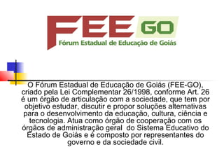 O Fórum Estadual de Educação de Goiás (FEE-GO),
criado pela Lei Complementar 26/1998, conforme Art. 26
é um órgão de articulação com a sociedade, que tem por
 objetivo estudar, discutir e propor soluções alternativas
 para o desenvolvimento da educação, cultura, ciência e
   tecnologia. Atua como órgão de cooperação com os
órgãos de administração geral  do Sistema Educativo do
  Estado de Goiás e é composto por representantes do
               governo e da sociedade civil.
 