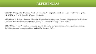 CONAB - Companhia Nacional de Abastecimento. Acompanhamento da safra brasileira de grãos
2019/2020. v. 6, n. 8. Brasília: Conab, 2020. 69 p.
ALMEIDA, C. P. et al., Genetic Diversity, Population Structure, and Andean Introgression in Brazilian
Common Bean Cultivars after Half a Century of Genetic Breeding. Genes, 2020.
DELFINI, J. et al., Population structure, genetic diversity and genomic selection signatures among a
Brazilian common bean germplasm. Scientific Reports, 2021.
REFERÊNCIAS
 