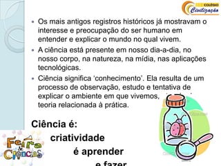 Os mais antigos registros históricos já mostravam o interesse e preocupação do ser humano em entender e explicar o mundo no qual vivem. A ciência está presente em nosso dia-a-dia, no nosso corpo, na natureza, na mídia, nas aplicações tecnológicas. Ciência significa ‘conhecimento’. Ela resulta de um processo de observação, estudo e tentativa de explicar o ambiente em que vivemos, através da teoria relacionada à prática.  Ciência é:       criatividade			é aprender 				e fazer.
