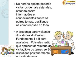 No horário oposto poderão visitar os demais estandes, obtendo assim informações e conhecimentos sobre os outros temas, auxiliando na compreensão do todo.A presença para visitação dos alunos do Ensino Fundamental I e II será avaliativa.  Pois eles terão que apresentar relatório da visitação e os temas serão discutidos posteriormente em sala de aula.