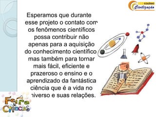Esperamos que durante esse projeto o contato com os fenômenos científicos possa contribuir não apenas para a aquisição do conhecimento científico, mas também para tornar mais fácil, eficiente e prazeroso o ensino e o aprendizado da fantástica ciência que é a vida no universo e suas relações.