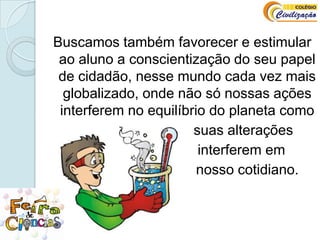 Buscamos também favorecer e estimular ao aluno a conscientização do seu papel de cidadão, nesse mundo cada vez mais globalizado, onde não só nossas ações interferem no equilíbrio do planeta como                                                  suas alterações                               interferem em                                  nosso cotidiano.