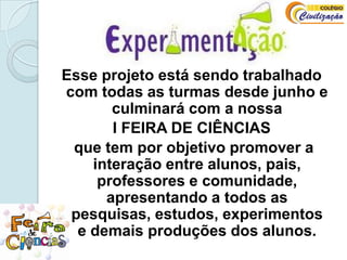 Esse projeto está sendo trabalhado com todas as turmas desde junho e culminará com a nossa I FEIRA DE CIÊNCIAS que tem por objetivo promover a interação entre alunos, pais, professores e comunidade, apresentando a todos as pesquisas, estudos, experimentos  e demais produções dos alunos.