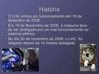 HistóriaHistória
O LHC entrou em funcionamento em 10 deO LHC entrou em funcionamento em 10 de
Setembro de 2008.Setembro de 2008.
Em 19 de Novembro de 2008, a máquina teveEm 19 de Novembro de 2008, a máquina teve
de ser desligada por um mal funcionamento node ser desligada por um mal funcionamento no
sistema elétricosistema elétrico
No dia 20 de novembro de 2009, o LHC foiNo dia 20 de novembro de 2009, o LHC foi
religado depois de 14 meses desligado.religado depois de 14 meses desligado.
 