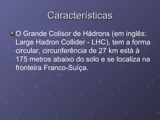 CaracterísticasCaracterísticas
O Grande Colisor de Hádrons (em inglês:
Large Hadron Collider - LHC), tem a forma
circular, circunferência de 27 km está à
175 metros abaixo do solo e se localiza na
fronteira Franco-Suíça.
 