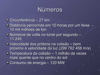 NúmerosNúmeros
Circunferência – 27 kmCircunferência – 27 km
Distância percorrida em 10 horas por um feixe -Distância percorrida em 10 horas por um feixe -
10 mil milhões de km10 mil milhões de km
Números de volta no túnel por segundo –Números de volta no túnel por segundo –
11.24511.245
Velocidade dos prótons na colisão – bemVelocidade dos prótons na colisão – bem
próxima à velocidade da luz (299 792 458 m/s)próxima à velocidade da luz (299 792 458 m/s)
Temperatura da colisão – 1 milhão de vezesTemperatura da colisão – 1 milhão de vezes
mais quente que no centro do solmais quente que no centro do sol
Consumo de energia – 120 MWConsumo de energia – 120 MW
 