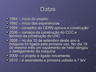 DatasDatas
1984 – início do projeto1984 – início do projeto
1992 – início das experiências1992 – início das experiências
1994 – conselho do CERN aprova a construção1994 – conselho do CERN aprova a construção
2006 – começo da construção do CCC e2006 – começo da construção do CCC e
término da construção do LHCtérmino da construção do LHC
2008 – no dia 10 de setembro deste ano a2008 – no dia 10 de setembro deste ano a
máquina foi ligada pela primeira vez. No dia 19máquina foi ligada pela primeira vez. No dia 19
do mesmo mês um vazamento de hélio obrigoudo mesmo mês um vazamento de hélio obrigou
o desligamento da máquinao desligamento da máquina
2009 – o projeto é ligado novamente2009 – o projeto é ligado novamente
2010 – é assinalada a primeira colisão à 7 teV2010 – é assinalada a primeira colisão à 7 teV
 