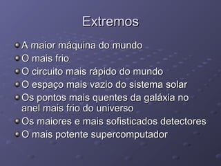 ExtremosExtremos
A maior máquina do mundoA maior máquina do mundo
O mais frioO mais frio
O circuito mais rápido do mundoO circuito mais rápido do mundo
O espaço mais vazio do sistema solarO espaço mais vazio do sistema solar
Os pontos mais quentes da galáxia noOs pontos mais quentes da galáxia no
anel mais frio do universoanel mais frio do universo
Os maiores e mais sofisticados detectoresOs maiores e mais sofisticados detectores
O mais potente supercomputadorO mais potente supercomputador
 