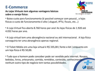As Lojas Virtuais tem algumas vantagens básicas
sobre o varejo físico:
• Baixo custo para funcionamento (é possível começar com pouco) , a lojas
físicas o custo de funcionamento é alto ( aluguel, IPTU, fiscais, etc...)
• A Loja Virtual fica aberta 8.760 horas por ano! As lojas físicas de 1.920 até
4.032 horas por ano.
• A Loja virtual tem uma abrangência nacional ou até internacional. A loja física
conseguiria ter uma abrangência apenas regional.
• O Ticket Médio em uma loja virtual é R$ 335,00 ( fonte e-bit ) enquanto em
um loja física é R$ 50,00.
• Tudo que o homem pode conceber pode ser vendido pela internet. Roupas,
bebidas, livros, artesanato, comida, remédios, conteúdo, conhecimento...
nenhum outro tipo de negócio tem tantas possibilidades.
E-Commerce
 