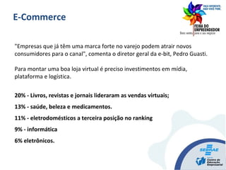 "Empresas que já têm uma marca forte no varejo podem atrair novos
consumidores para o canal", comenta o diretor geral da e-bit, Pedro Guasti.
Para montar uma boa loja virtual é preciso investimentos em mídia,
plataforma e logística.
20% - Livros, revistas e jornais lideraram as vendas virtuais;
13% - saúde, beleza e medicamentos.
11% - eletrodomésticos a terceira posição no ranking
9% - informática
6% eletrônicos.
E-Commerce
 