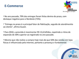 • No ano passado, 79% das entregas foram feitas dentro do prazo, com
destaque negativo para o Nordeste (73%).
• "Entrega no prazo é o principal fator de fidelização, seguido de atendimentio
ao cliente", afirma Guasti.
• Para 2010, a previsão é movimentar R$ 13,6 bilhões, repetindo o ritmo de
expansão de 30% superior ao registrado no ano passado.
• Mesmo que não realize a compra hoje mais do que 50% das vendas em lojas
físicas é influenciada pela internet, portanto a presença e fundamental.
E-Commerce
 