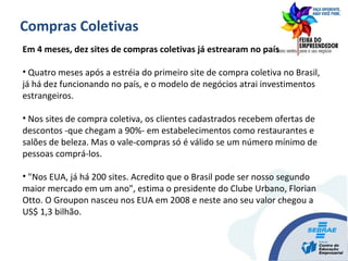 Em 4 meses, dez sites de compras coletivas já estrearam no país
• Quatro meses após a estréia do primeiro site de compra coletiva no Brasil,
já há dez funcionando no país, e o modelo de negócios atrai investimentos
estrangeiros.
• Nos sites de compra coletiva, os clientes cadastrados recebem ofertas de
descontos -que chegam a 90%- em estabelecimentos como restaurantes e
salões de beleza. Mas o vale-compras só é válido se um número mínimo de
pessoas comprá-los.
• "Nos EUA, já há 200 sites. Acredito que o Brasil pode ser nosso segundo
maior mercado em um ano", estima o presidente do Clube Urbano, Florian
Otto. O Groupon nasceu nos EUA em 2008 e neste ano seu valor chegou a
US$ 1,3 bilhão.
Compras Coletivas
 