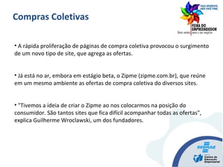• A rápida proliferação de páginas de compra coletiva provocou o surgimento
de um novo tipo de site, que agrega as ofertas.
• Já está no ar, embora em estágio beta, o Zipme (zipme.com.br), que reúne
em um mesmo ambiente as ofertas de compra coletiva do diversos sites.
• "Tivemos a ideia de criar o Zipme ao nos colocarmos na posição do
consumidor. São tantos sites que fica difícil acompanhar todas as ofertas",
explica Guilherme Wroclawski, um dos fundadores.
Compras Coletivas
 