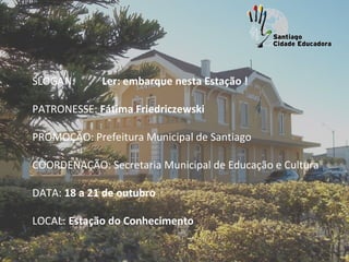  
SLOGAN:      Ler: embarque nesta Estação !

PATRONESSE: Fátima Friedriczewski
 
PROMOÇÃO: Prefeitura Municipal de Santiago
 
COORDENAÇÃO: Secretaria Municipal de Educação e Cultura

DATA: 18 a 21 de outubro

LOCAL: Estação do Conhecimento
 