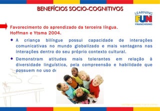 Favorecimento do aprendizado da terceira língua.  Hoffman e Ytsma 2004. A criança bilíngue possui capacidade de interações comunicativas no mundo globalizado e mais vantagens nas interações dentro do seu próprio contexto cultural. Demonstram atitudes mais tolerantes em relação à diversidade linguística, pela compreensão e habilidade que possuem no uso de mais de uma língua. BENEFÍCIOS SOCIO-COGNITIVOS 
