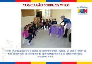 “ Toda criança pequena é capaz de aprender duas línguas. Se elas o fazem ou não dependerá do ambiente de aprendizagem em que estão inseridas.” Genesee, 2008. CONCLUSÃO SOBRE OS MITOS 