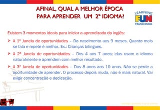 AFINAL, QUAL A MELHOR ÉPOCA  PARA APRENDER  UM  2º IDIOMA? A 1ª Janela de oportunidades  – Do nascimento aos 9 meses. Quanto mais se fala e repete é melhor. Ex.: Crianças bilíngues. A 2ª Janela de oportunidades  – Dos 4 aos 7 anos; elas usam o idioma naturalmente e aprendem com melhor resultado. A 3ª Janela de oportunidades  – Dos 8 anos aos 10 anos. Não se perde a oportunidade de aprender. O processo depois muda, não é mais natural. Vai exigir concentração e dedicação. Existem 3 momentos ideais para iniciar a aprendizado do inglês: 
