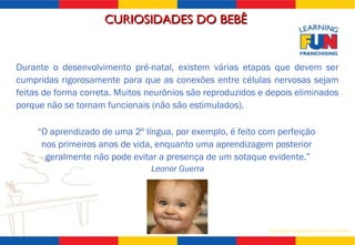 CURIOSIDADES DO BEBÊ  “ O aprendizado de uma 2º língua, por exemplo, é feito com perfeição  nos primeiros anos de vida, enquanto uma aprendizagem posterior  geralmente não pode evitar a presença de um sotaque evidente.” Leonor Guerra Durante o desenvolvimento pré-natal, existem várias etapas que devem ser cumpridas rigorosamente para que as conexões entre células nervosas sejam feitas de forma correta. Muitos neurônios são reproduzidos e depois eliminados porque não se tornam funcionais (não são estimulados). 