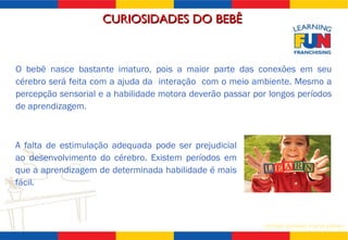 O bebê nasce bastante imaturo, pois a maior parte das conexões em seu cérebro será feita com a ajuda da  interação  com o meio ambiente. Mesmo a percepção sensorial e a habilidade motora deverão passar por longos períodos de aprendizagem. A falta de estimulação adequada pode ser prejudicial ao desenvolvimento do cérebro. Existem períodos em que a aprendizagem de determinada habilidade é mais fácil. CURIOSIDADES DO BEBÊ  