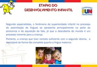 Segundo especialistas, o fenômeno da superioridade infantil no processo de assimilação de línguas se apresenta principalmente na parte da pronúncia e da aquisição da fala, já que a descoberta do mundo é um processo inerente para a criança.  Portanto, a criança que tiver contato suficiente com o segundo idioma,  o assimilará de forma tão completa quanto a língua materna. ETAPAS DO  DESENVOLVIMENTO INFANTIL 