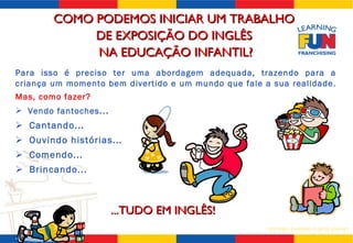 Para isso é preciso ter uma abordagem adequada, trazendo para a criança um momento bem divertido e um mundo que fale a sua realidade.  Mas, como fazer? Vendo fantoches ...  Cantando... Ouvindo histórias... Comendo... Brincando... ...TUDO EM INGLÊS! COMO PODEMOS INICIAR UM TRABALHO  DE EXPOSIÇÃO DO INGLÊS  NA EDUCAÇÃO INFANTIL? 