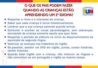 Respeitar o ritmo e o interesse da criança. Saber que cada criança é única intelectualmente. Lembrar que a sua criança aprende quando brinca. Estimular e acolher as novas aprendizagens, sem cobranças, escutando da criança somente aquilo que quer falar. Respeitar o período de silêncio no início do desenvolvimento da aquisição da segunda língua. Valorizar os avanços nos trabalhos de inglês. Se possível, assistir um DVD em inglês, juntos, contar histórias, cantar músicas.  Quando falar inglês com a criança, não misturar as línguas e não comunicar-se em português e inglês ao mesmo tempo. O QUE OS PAIS PODEM FAZER  QUANDO AS CRIANÇAS ESTÃO  APRENDENDO UM 2º IDIOMA? 