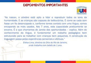 DEPOIMENTOS IMPORTANTES “ Ao nascer, o cérebro está apto a lidar e reproduzir todos os sons da humanidade. E as crianças são capazes de balbuciá-los. É como se cada som fosse um fio desencapado e, conforme temos contato com uma língua, vamos encapando os mais usados. Aos 7 anos, esta capacidade praticamente se encerra. É o que chamamos de Janela das oportunidades – explica. Além do conhecimento da língua, é fundamental um trabalho pedagógico bem estruturado para se trabalhar com crianças bem pequenas. A construção da linguagem passa pelas experiências sensoriais e afetivas.” Eloisa Lima, diretora do Dice do Rio de Janeiro,  onde trabalha com bebês de 1 ano. 