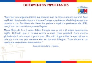 “ Aprender um segundo idioma no primeiro ano de vida é apenas natural. Aqui no Brasil não é muito comum, mas na Europa, as crianças são bilíngues porque convivem com familiares de diferentes países – explica a professora da UFRJ, que já tem em casa dois quase trilíngues.  Meus filhos de 5 e 8 anos, falam francês com o pai e já estão aprendendo inglês. Defendo que o ensino ocorra o mais cedo possível. Num mundo globalizado é tudo o que a gente quer. Mas não há garantias de que colocar a criança uma vez por semana ela se tornará bilíngue. Tudo depende da qualidade do trabalho desenvolvido.”  Suzane Herculano–Houzel. DEPOIMENTOS IMPORTANTES 