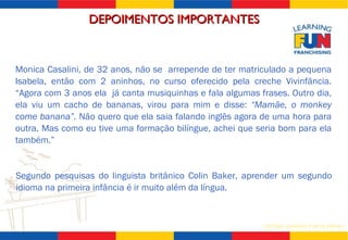 Segundo pesquisas do linguista britânico Colin Baker, aprender um segundo idioma na primeira infância é ir muito além da língua.  Monica Casalini, de 32 anos, não se  arrepende de ter matriculado a pequena Isabela, então com 2 aninhos, no curso oferecido pela creche Vivinfância. “Agora com 3 anos ela  já canta musiquinhas e fala algumas frases. Outro dia, ela viu um cacho de bananas, virou para mim e disse:  “Mamãe, o monkey come banana”.  Não quero que ela saia falando inglês agora de uma hora para outra. Mas como eu tive uma formação bilíngue, achei que seria bom para ela também.” DEPOIMENTOS IMPORTANTES 