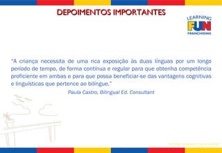 “ A criança necessita de uma rica exposição às duas línguas por um longo período de tempo, de forma contínua e regular para que obtenha competência proficiente em ambas e para que possa beneficiar-se das vantagens cognitivas e linguísticas que pertence ao bilíngue.” Paula Castro, Bilingual Ed. Consultant DEPOIMENTOS IMPORTANTES 