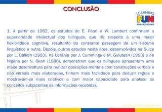 1. A partir de 1962, os estudos de E. Pearl e W. Lambert confirmam a superioridade intelectual dos bilíngues, que diz respeito à uma maior flexibilidade cognitiva, resultante da constante passagem de um sistema linguístico a outro. Depois, outros estudos nesta área, desenvolvidos na Suiça por L. Balkan (1983), na Ucrânia por J. Cummings e M. Gulutsan (1983) e na Nigéria por N. Okoh (1980), demonstram que os bilíngues apresentam uma maior desenvoltura para realizar operações mentais com construções verbais e não verbais mais elaboradas, tinham mais facilidade para deduzir regras e mostravam-se mais criativos e com maior capacidade para analisar os conceitos subjacentes às informações recebidas. CONCLUSÃO 
