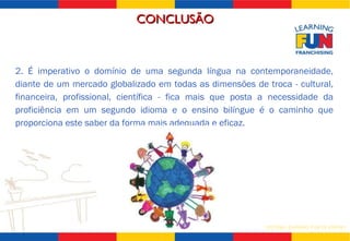 2. É imperativo o domínio de uma segunda língua na contemporaneidade, diante de um mercado globalizado em todas as dimensões de troca - cultural, financeira, profissional, científica - fica mais que posta a necessidade da proficiência em um segundo idioma e o ensino bilíngue é o caminho que proporciona este saber da forma mais adequada e eficaz. CONCLUSÃO 