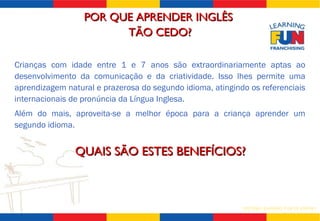 POR QUE APRENDER INGLÊS  TÃO CEDO? Crianças com idade entre 1 e 7 anos são extraordinariamente aptas ao desenvolvimento da comunicação e da criatividade. Isso lhes permite uma aprendizagem natural e prazerosa do segundo idioma, atingindo os referenciais internacionais de pronúncia da Língua Inglesa. Além do mais, aproveita-se a melhor época para a criança aprender um segundo idioma. QUAIS SÃO ESTES BENEFÍCIOS? 