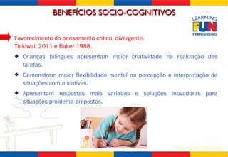 Favorecimento do pensamento crítico, divergente.  Tiakiwai, 2011 e Baker 1988. Crianças bilíngues apresentam maior criatividade na realização das tarefas. Demonstram maior flexibilidade mental na percepção e interpretação de situações comunicativas. Apresentam respostas mais variadas e soluções inovadoras para situações problema propostos. BENEFÍCIOS SOCIO-COGNITIVOS 