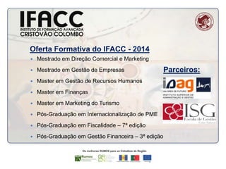 Oferta Formativa do IFACC - 2014


Mestrado em Direção Comercial e Marketing



Mestrado em Gestão de Empresas



Master em Gestão de Recursos Humanos



Master em Finanças



Master em Marketing do Turismo



Pós-Graduação em Internacionalização de PME



Pós-Graduação em Fiscalidade – 7ª edição



Pós-Graduação em Gestão Financeira – 3ª edição

Parceiros:

 