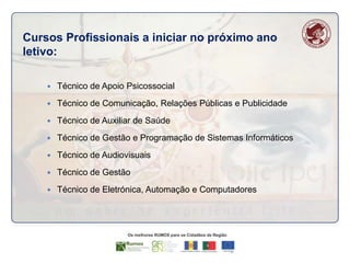 Cursos Profissionais a iniciar no próximo ano
letivo:


Técnico de Apoio Psicossocial



Técnico de Comunicação, Relações Públicas e Publicidade



Técnico de Auxiliar de Saúde



Técnico de Gestão e Programação de Sistemas Informáticos



Técnico de Audiovisuais



Técnico de Gestão



Técnico de Eletrónica, Automação e Computadores

 