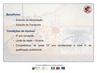 Benefícios:


Subsídio de Alimentação



Subsídio de Transporte

Condições de Acesso:


9º ano concluído



Limite de idade – 19 anos



Competências de saída 12º ano escolaridade e nível IV de
qualificação profissional

 