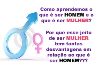 Como aprendemos o
que é ser HOMEM e o
que é ser MULHER?
Por que esse jeito
de ser MULHER
tem tantas
desvantagens em
relação ao que é
ser HOMEM???
 