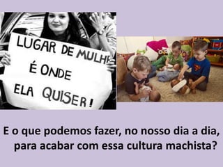 E o que podemos fazer, no nosso dia a dia,
para acabar com essa cultura machista?
 