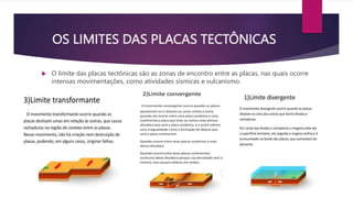 OS LIMITES DAS PLACAS TECTÔNICAS
 O limite das placas tectônicas são as zonas de encontro entre as placas, nas quais ocorre
intensas movimentações, como atividades sísmicas e vulcanismo.
 