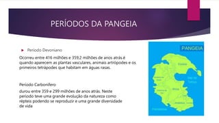 PERÍODOS DA PANGEIA
 Período Devoniano
Ocorreu entre 416 milhões e 359,2 milhões de anos atrás.é
quando aparecem as plantas vasculares, animais artrópodes e os
primeiros tetrápodes que habitam em águas rasas.
durou entre 359 e 299 milhões de anos atrás. Neste
período teve uma grande evolução da natureza como
répteis podendo se reproduzir e uma grande diversidade
de vida
Período Carbonífero
 